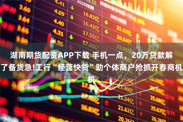 湖南期货配资APP下载 手机一点，20万贷款解了备货急!工行“经营快贷”助个体商户抢抓开春商机