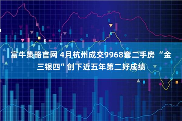 富牛策略官网 4月杭州成交9968套二手房 “金三银四”创下近五年第二好成绩