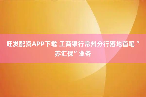 旺发配资APP下载 工商银行常州分行落地首笔“苏汇保”业务